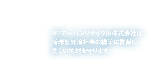 SAVE THE EARTH. JFEアーバンリサイクル株式会社は循環型経済社会の構築に貢献し、美しい地球を守ります。