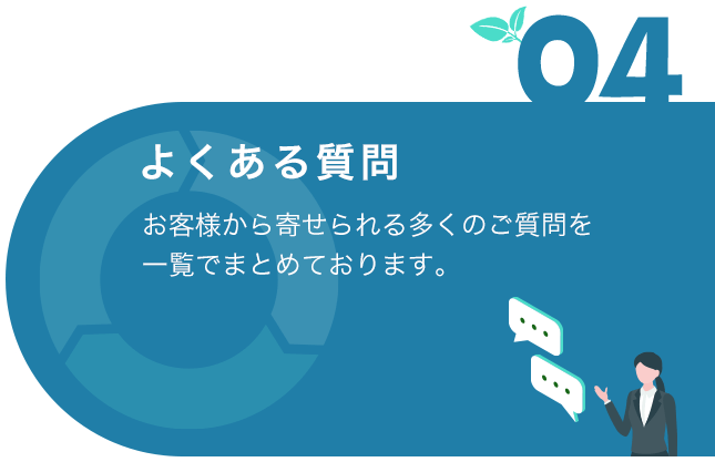 04 よくある質問 お客様から寄せられる多くのご質問を一覧でまとめております。