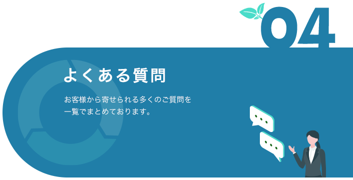 04 よくある質問 お客様から寄せられる多くのご質問を一覧でまとめております。